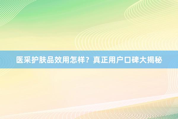 医采护肤品效用怎样？真正用户口碑大揭秘